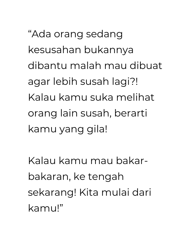 Ada orang sedang kesusahan bukannya dibantu malah mau dibuat agar lebih susah lagi Kalau kamu suka melihat orang lain susah berarti kamu yang gila Kalau kamu mau bakar bakaran ke tengah sekarang Kita mulai dari kamu