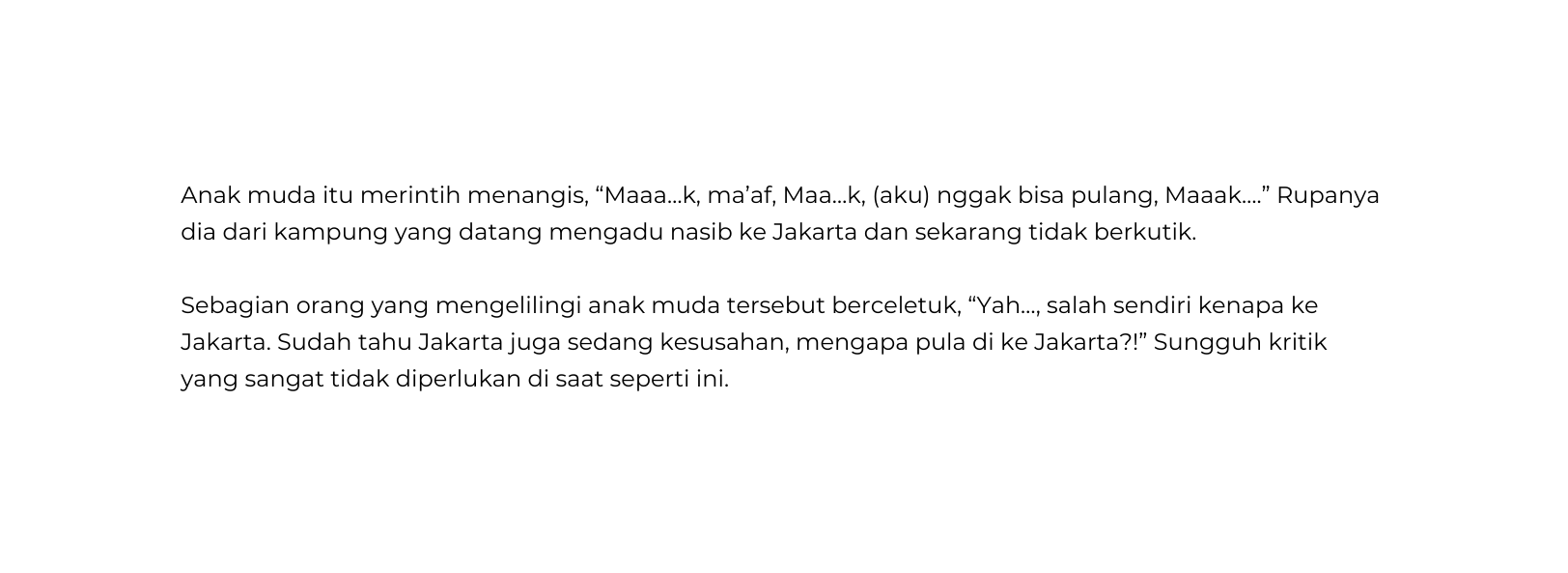 Anak muda itu merintih menangis Maaa k ma af Maa k aku nggak bisa pulang Maaak Rupanya dia dari kampung yang datang mengadu nasib ke Jakarta dan sekarang tidak berkutik Sebagian orang yang mengelilingi anak muda tersebut berceletuk Yah salah sendiri kenapa ke Jakarta Sudah tahu Jakarta juga sedang kesusahan mengapa pula di ke Jakarta Sungguh kritik yang sangat tidak diperlukan di saat seperti ini