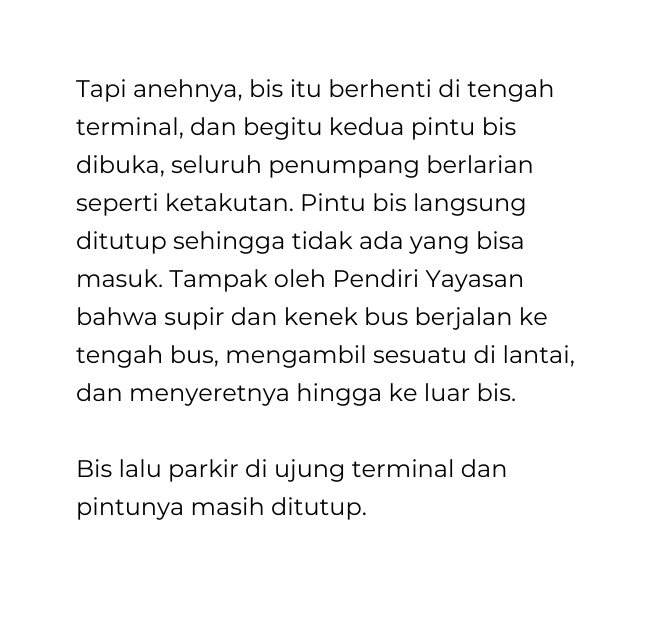 Tapi anehnya bis itu berhenti di tengah terminal dan begitu kedua pintu bis dibuka seluruh penumpang berlarian seperti ketakutan Pintu bis langsung ditutup sehingga tidak ada yang bisa masuk Tampak oleh Pendiri Yayasan bahwa supir dan kenek bus berjalan ke tengah bus mengambil sesuatu di lantai dan menyeretnya hingga ke luar bis Bis lalu parkir di ujung terminal dan pintunya masih ditutup